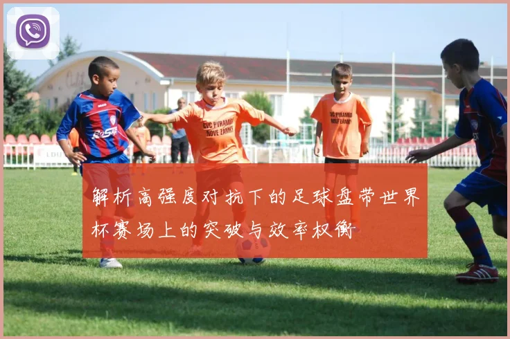 解析高强度对抗下的足球盘带世界杯赛场上的突破与效率权衡
